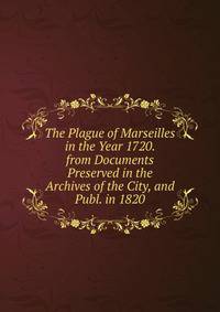 The Plague of Marseilles in the Year 1720. from Documents Preserved in the Archives of the City, and Publ. in 1820