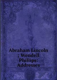 Abraham Lincoln ; Wendell Phillips: Addresses
