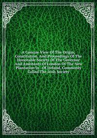 A Concise View Of The Origin, Constitution, And Proceedings Of The Honorable Society Of The Governor And Assistants Of London Of The New Plantation In . Of Ireland, Commonly Called The Irish Society
