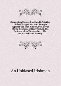 Orangeism Exposed, with a Refutation of the Charges, &amp;c. &amp;c: Brought Against the Irish Nation, by Lawyer David Graham, of New York, in His Defence of . of September, 1824, for Assault and Battery