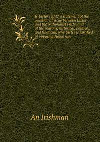 Is Ulster right? a statement of the question at issue between Ulster and the Nationalist Party, and of the reasons, historical, political, and financial, why Ulster is justified in opposing Home rule