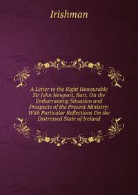 A Letter to the Right Honourable Sir John Newport, Bart. On the Embarrassing Situation and Prospects of the Present Ministry: With Particular Reflections On the Distressed State of Ireland