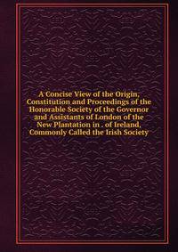 A Concise View of the Origin, Constitution and Proceedings of the Honorable Society of the Governor and Assistants of London of the New Plantation in . of Ireland, Commonly Called the Irish Society