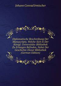Diplomatische Beschreibung Der Manuscripte, Welche Sich in Der Konigl. Universitats-Bibliothek Zu Erlangen Befinden, Nebst Der Geschichte Dieser Bibliothek (German Edition)