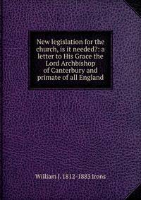 New legislation for the church, is it needed?: a letter to His Grace the Lord Archbishop of Canterbury and primate of all England