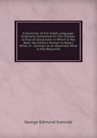 A Grammar of the Greek Language: Originally Composed for the College-School at Gloucester in Which It Has Been the Editor's Design to Reject What, in . Consign to an Appendix What Is Not Requisite