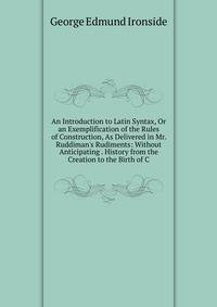An Introduction to Latin Syntax, Or an Exemplification of the Rules of Construction, As Delivered in Mr. Ruddiman's Rudiments: Without Anticipating . History from the Creation to the Birth of C