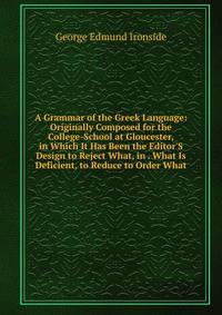 A Grammar of the Greek Language: Originally Composed for the College-School at Gloucester, in Which It Has Been the Editor'S Design to Reject What, in . What Is Deficient, to Reduce to Order What