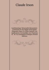 L'arithmetiqve Vniverselle Demontr?e: Contenant En Six Regles Principales Dispos?es Dans Un Ordre Naturel, Les Applicaions Convenables Aux Finances &amp; . &amp; ? La Geometrie Pratique (French Edition)