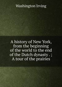 A history of New York, from the beginning of the world to the end of the Dutch dynasty . ; A tour of the prairies
