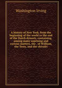 A history of New York, from the beginning of the world to the end of the Dutch dynasty, containing, among many suprising and curious matters, the . of William, the Testy, and the chivalri
