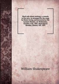 Much ado about nothing; a comedy in five acts. As arranged for the stage by Henry Irving, and presented at the Lyceum Theatre, on Wednesday, October 11th, 1882. Reproduced Monday, January 5th, 1891