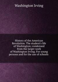 History of the American Revolution. The student's life of Washington; condensed from the larger work of Washington Irving. For young persons and for the use of schools .
