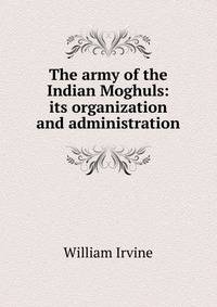 The army of the Indian Moghuls: its organization and administration