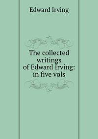 The collected writings of Edward Irving: in five vols