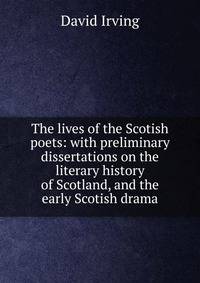 The lives of the Scotish poets: with preliminary dissertations on the literary history of Scotland, and the early Scotish drama