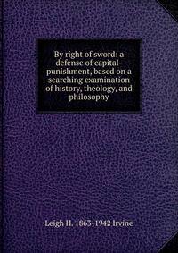 By right of sword: a defense of capital-punishment, based on a searching examination of history, theology, and philosophy