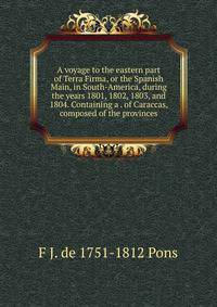 A voyage to the eastern part of Terra Firma, or the Spanish Main, in South-America, during the years 1801, 1802, 1803, and 1804. Containing a . of Caraccas, composed of the provinces