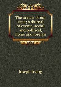 The annals of our time; a diurnal of events, social and political, home and foreign