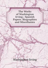 The Works of Washington Irving.: Spanish Papers. Biographies and Miscellanies