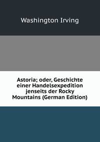 Astoria; oder, Geschichte einer Handelsexpedition jenseits der Rocky Mountains (German Edition)