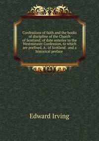 Confessions of faith and the books of discipline of the Church of Scotland; of date anterior to the Westminster Confession, to which are prefixed, A . of Scotland . and a historical preface .