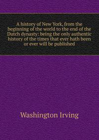A history of New York, from the beginning of the world to the end of the Dutch dynasty: being the only authentic history of the times that ever hath been or ever will be published