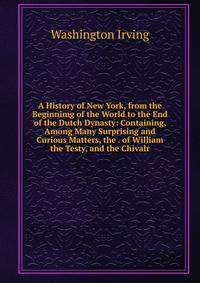 A History of New York, from the Beginnimg of the World to the End of the Dutch Dynasty: Containing, Among Many Surprising and Curious Matters, the . of William the Testy, and the Chivalr