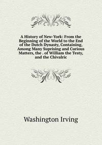 A History of New-York: From the Beginning of the World to the End of the Dutch Dynasty, Containing, Among Many Suprising and Curious Matters, the . of William the Testy, and the Chivalric