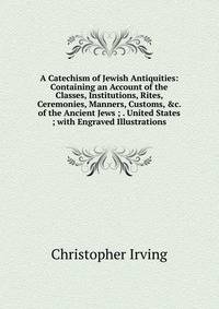 A Catechism of Jewish Antiquities: Containing an Account of the Classes, Institutions, Rites, Ceremonies, Manners, Customs, &amp;c. of the Ancient Jews ; . United States ; with Engraved Illustrations