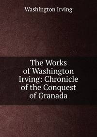 The Works of Washington Irving: Chronicle of the Conquest of Granada