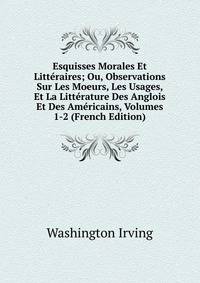 Esquisses Morales Et Litteraires; Ou, Observations Sur Les Moeurs, Les Usages, Et La Litterature Des Anglois Et Des Americains, Volumes 1-2 (French Edition)