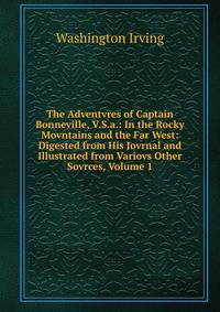 The Adventvres of Captain Bonneville, V.S.a.: In the Rocky Movntains and the Far West: Digested from His Jovrnal and Illustrated from Variovs Other Sovrces, Volume 1
