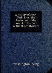A History of New-York: From the Beginning of the World to the End of the Dutch Dynasty .