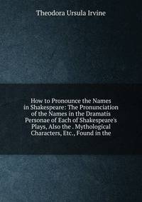How to Pronounce the Names in Shakespeare: The Pronunciation of the Names in the Dramatis Personae of Each of Shakespeare's Plays, Also the . Mythological Characters, Etc., Found in the
