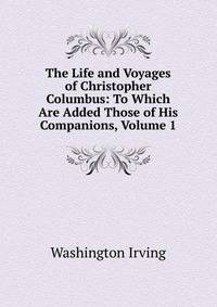 The Life and Voyages of Christopher Columbus: To Which Are Added Those of His Companions, Volume 1