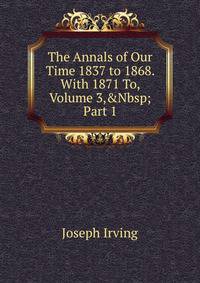 The Annals of Our Time 1837 to 1868. With 1871 To, Volume 3,&amp;Nbsp;Part 1