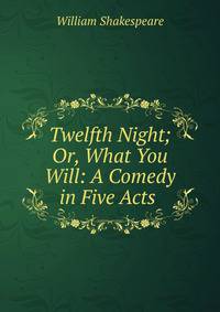 Twelfth Night; Or, What You Will: A Comedy in Five Acts .