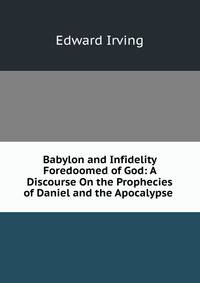 Babylon and Infidelity Foredoomed of God: A Discourse On the Prophecies of Daniel and the Apocalypse .