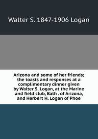 Arizona and some of her friends; the toasts and responses at a complimentary dinner given by Walter S. Logan, at the Marine and field club, Bath . of Arizona, and Herbert H. Logan of Phoe