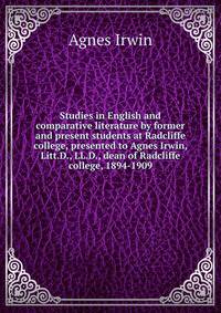 Studies in English and comparative literature by former and present students at Radcliffe college, presented to Agnes Irwin, Litt.D., LL.D., dean of Radcliffe college, 1894-1909