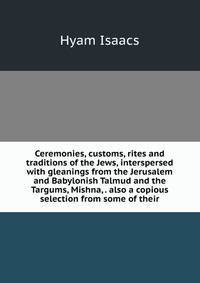 Ceremonies, customs, rites and traditions of the Jews, interspersed with gleanings from the Jerusalem and Babylonish Talmud and the Targums, Mishna, . also a copious selection from some of their