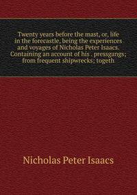Twenty years before the mast, or, life in the forecastle, being the experiences and voyages of Nicholas Peter Isaacs. Containing an account of his . pressgangs; from frequent shipwrecks; togeth