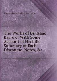 The Works of Dr. Isaac Barrow: With Some Account of His Life, Summary of Each Discourse, Notes, &amp;c