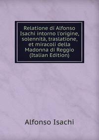 Relatione di Alfonso Isachi intorno l'origine, solennit?, traslatione, et miracoli della Madonna di Reggio (Italian Edition)