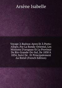 Voyage ? Bu?nos-Ayres Et ? Porto-Al?gre, Par La Banda-Oriental, Les Missions D'uruguay Et La Province De Rio-Grande-Do-Sul, De 1830 ? 1834, Suivi De . Et Principalement Au Br?sil (French Edition)