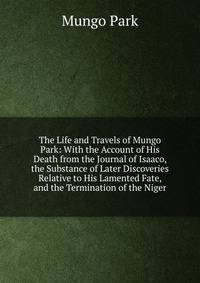 The Life and Travels of Mungo Park: With the Account of His Death from the Journal of Isaaco, the Substance of Later Discoveries Relative to His Lamented Fate, and the Termination of the Niger