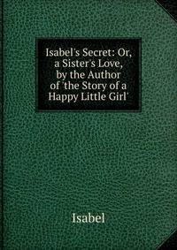 Isabel's Secret: Or, a Sister's Love, by the Author of 'the Story of a Happy Little Girl'.