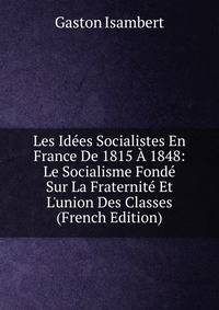 Les Id?es Socialistes En France De 1815 ? 1848: Le Socialisme Fond? Sur La Fraternit? Et L'union Des Classes (French Edition)
