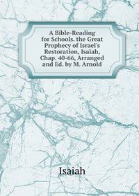 A Bible-Reading for Schools. the Great Prophecy of Israel's Restoration, Isaiah, Chap. 40-66, Arranged and Ed. by M. Arnold